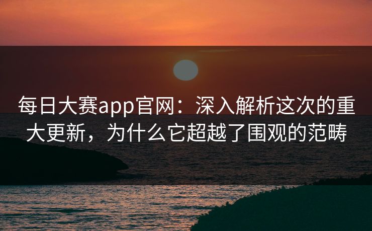 每日大赛app官网：深入解析这次的重大更新，为什么它超越了围观的范畴