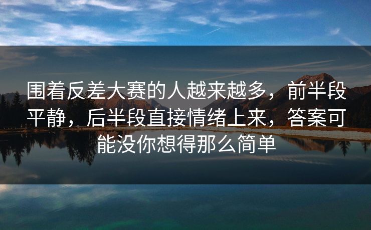 围着反差大赛的人越来越多，前半段平静，后半段直接情绪上来，答案可能没你想得那么简单