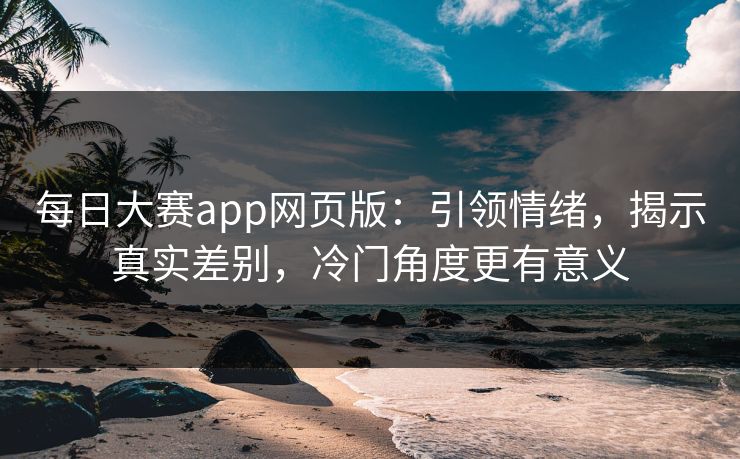 每日大赛app网页版：引领情绪，揭示真实差别，冷门角度更有意义