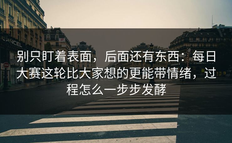 别只盯着表面，后面还有东西：每日大赛这轮比大家想的更能带情绪，过程怎么一步步发酵