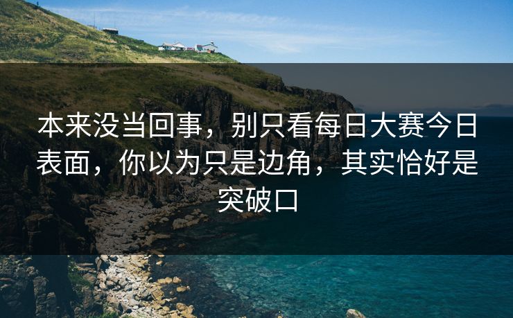 本来没当回事,别只看每日大赛今日表面,你以为只是边角,其实恰好是突破口 本来没当回事,别只看每日大赛今日表面,你以为只是边角,其实恰好是突破口