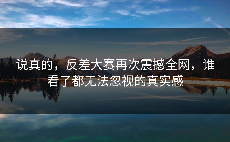 说真的,反差大赛再次震撼全网,谁看了都无法忽视的真实感 说真的,反差大赛再次震撼全网,谁看了都无法忽视的真实感
