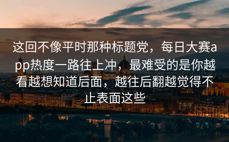 这回不像平时那种标题党，每日大赛app热度一路往上冲，最难受的是你越看越想知道后面，越往后翻越觉得不止表面这些