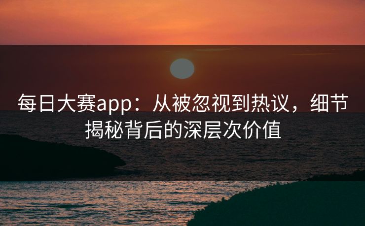 每日大赛app:从被忽视到热议,细节揭秘背后的深层次价值 每日大赛app:从被忽视到热议,细节揭秘背后的深层次价值