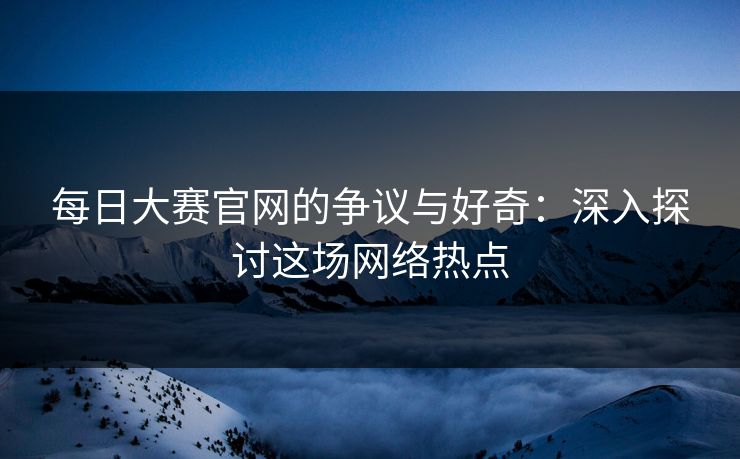 每日大赛官网的争议与好奇:深入探讨这场网络热点 每日大赛官网的争议与好奇:深入探讨这场网络热点