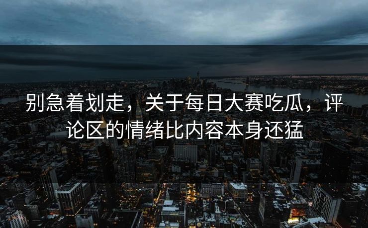 别急着划走，关于每日大赛吃瓜，评论区的情绪比内容本身还猛