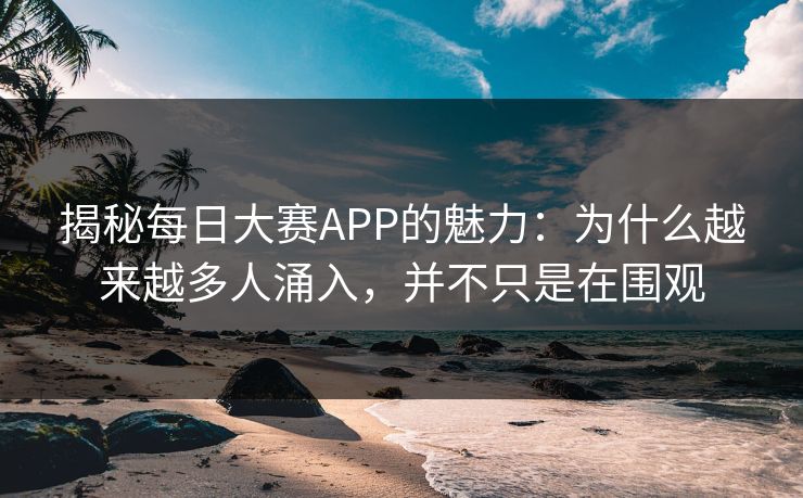 揭秘每日大赛APP的魅力：为什么越来越多人涌入，并不只是在围观