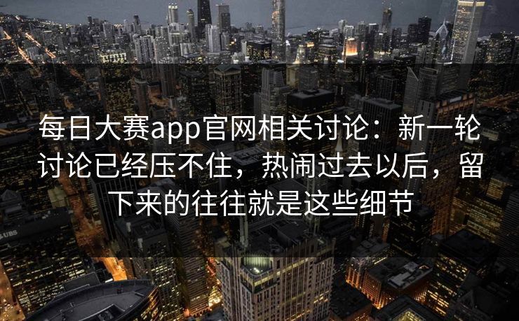 每日大赛app官网相关讨论：新一轮讨论已经压不住，热闹过去以后，留下来的往往就是这些细节