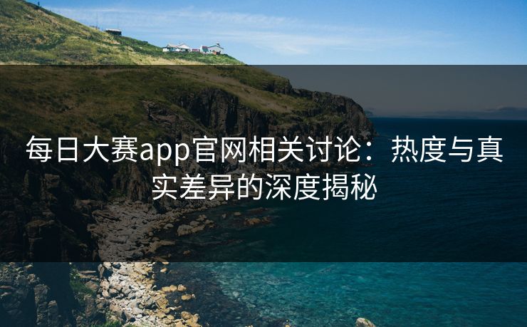 每日大赛app官网相关讨论：热度与真实差异的深度揭秘