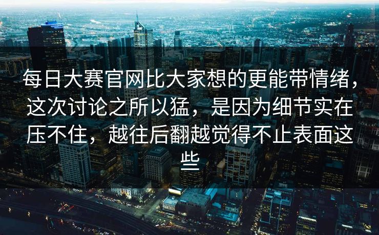 每日大赛官网比大家想的更能带情绪，这次讨论之所以猛，是因为细节实在压不住，越往后翻越觉得不止表面这些