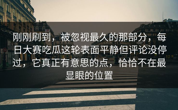 刚刚刷到，被忽视最久的那部分，每日大赛吃瓜这轮表面平静但评论没停过，它真正有意思的点，恰恰不在最显眼的位置