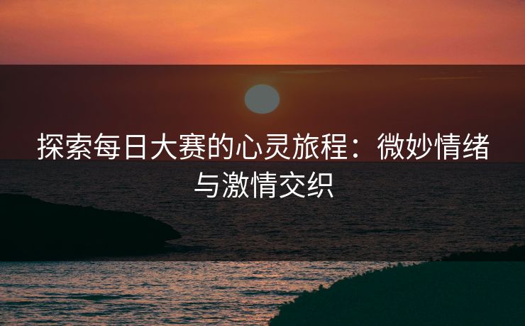 探索每日大赛的心灵旅程：微妙情绪与激情交织