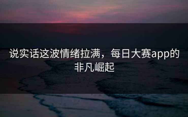 说实话这波情绪拉满，每日大赛app的非凡崛起