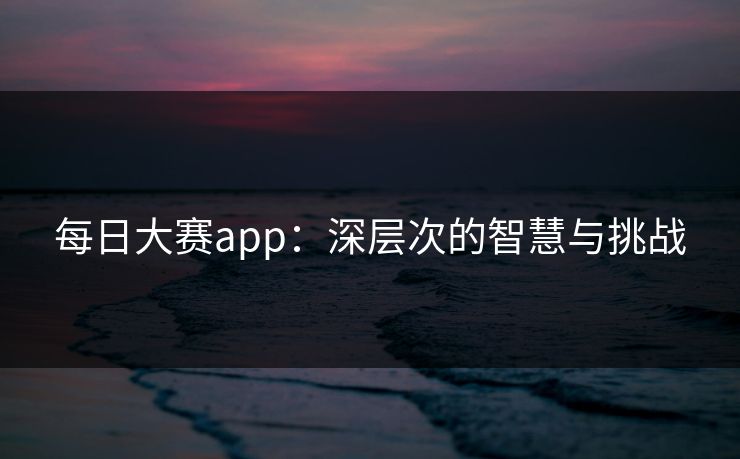 每日大赛app：深层次的智慧与挑战