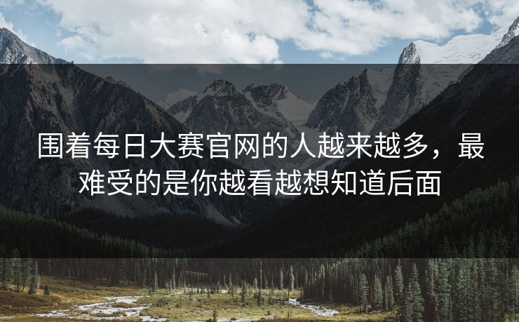 围着每日大赛官网的人越来越多,最难受的是你越看越想知道后面 围着每日大赛官网的人越来越多,最难受的是你越看越想知道后面