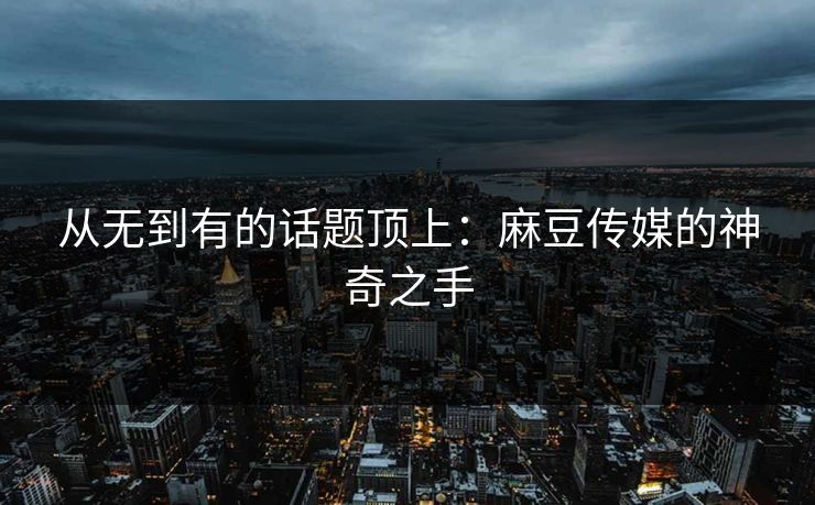 从无到有的话题顶上：麻豆传媒的神奇之手