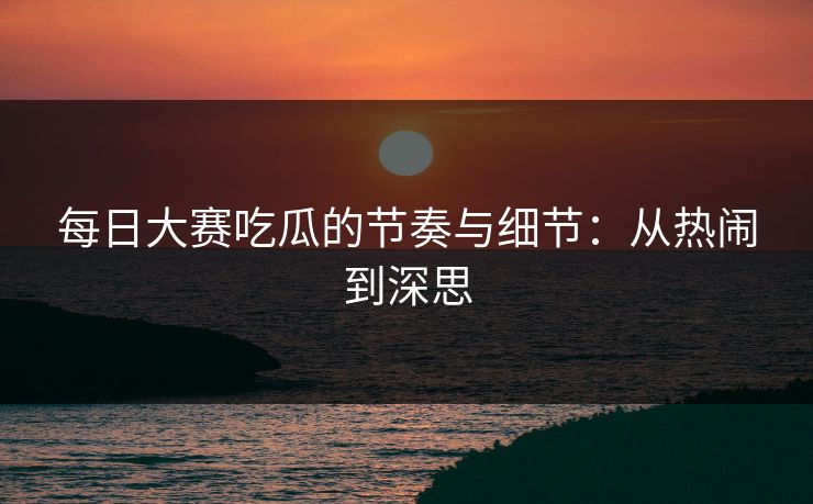 每日大赛吃瓜的节奏与细节：从热闹到深思