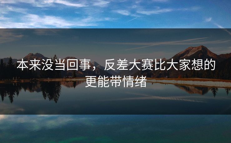 本来没当回事，反差大赛比大家想的更能带情绪