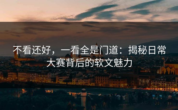不看还好，一看全是门道：揭秘日常大赛背后的软文魅力