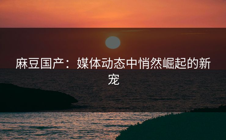 麻豆国产：媒体动态中悄然崛起的新宠