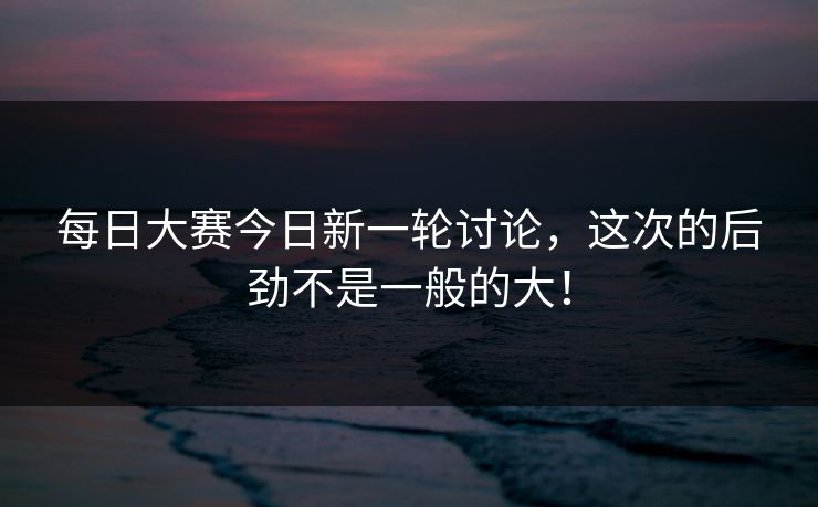 每日大赛今日新一轮讨论，这次的后劲不是一般的大！
