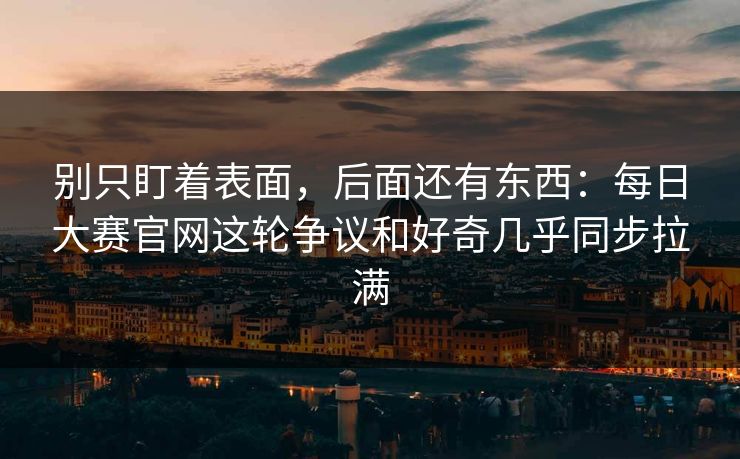 别只盯着表面，后面还有东西：每日大赛官网这轮争议和好奇几乎同步拉满