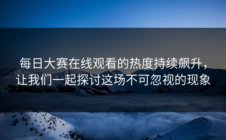 每日大赛在线观看的热度持续飙升，让我们一起探讨这场不可忽视的现象