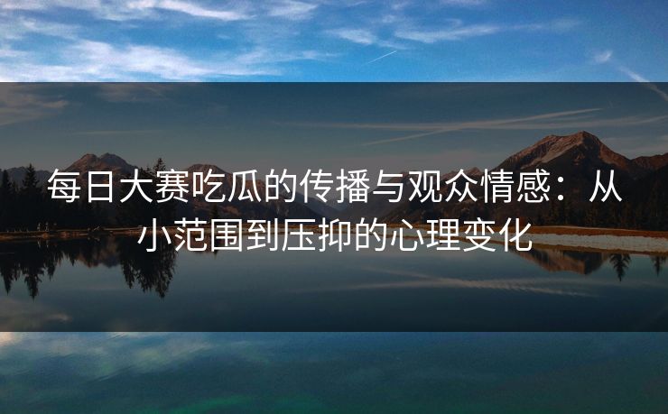 每日大赛吃瓜的传播与观众情感：从小范围到压抑的心理变化