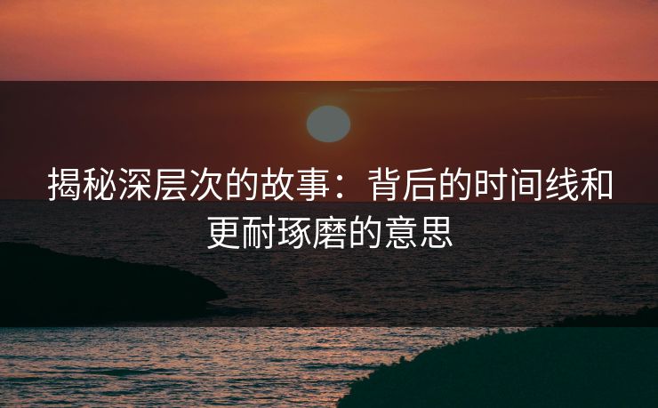 揭秘深层次的故事：背后的时间线和更耐琢磨的意思
