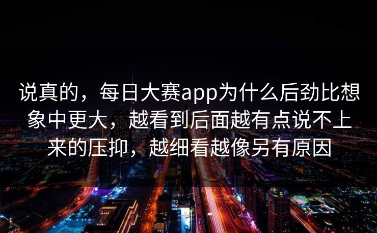 说真的，每日大赛app为什么后劲比想象中更大，越看到后面越有点说不上来的压抑，越细看越像另有原因