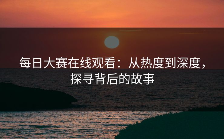 每日大赛在线观看：从热度到深度，探寻背后的故事