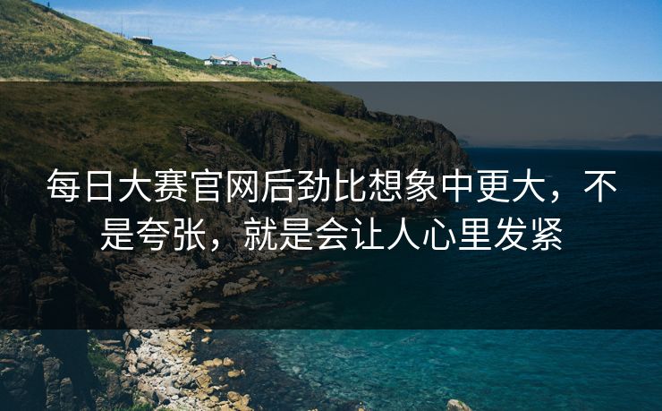 每日大赛官网后劲比想象中更大，不是夸张，就是会让人心里发紧