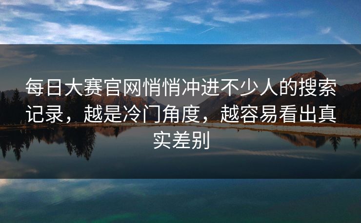 每日大赛官网悄悄冲进不少人的搜索记录，越是冷门角度，越容易看出真实差别
