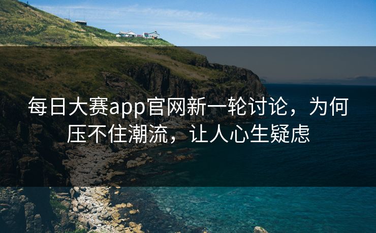 每日大赛app官网新一轮讨论，为何压不住潮流，让人心生疑虑