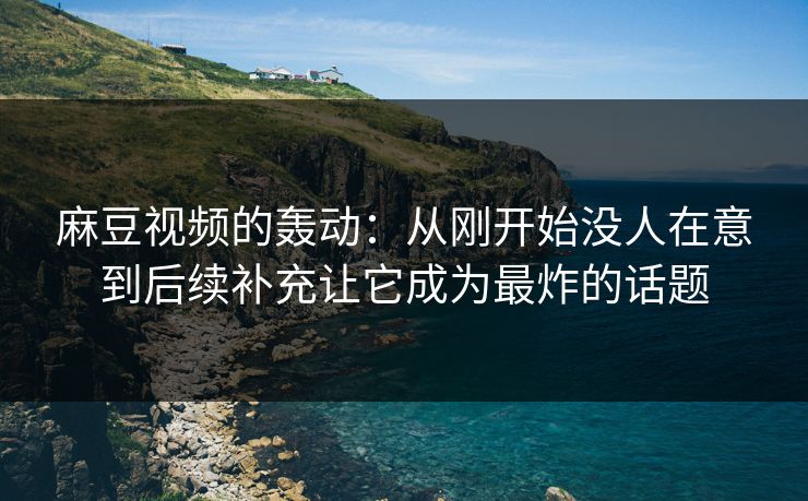 麻豆视频的轰动：从刚开始没人在意到后续补充让它成为最炸的话题