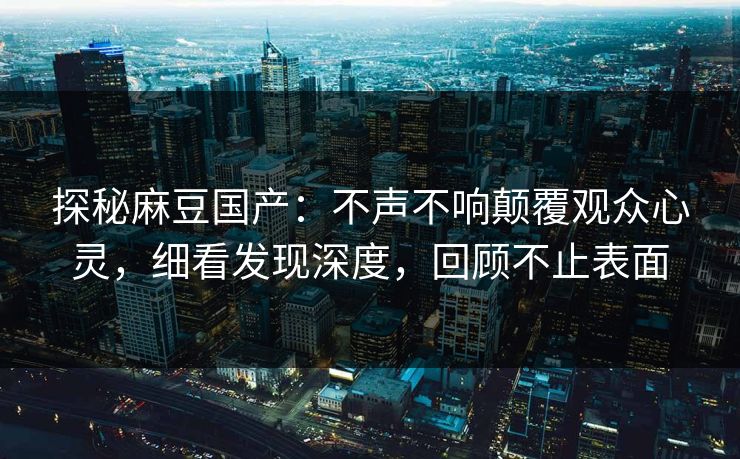 探秘麻豆国产：不声不响颠覆观众心灵，细看发现深度，回顾不止表面