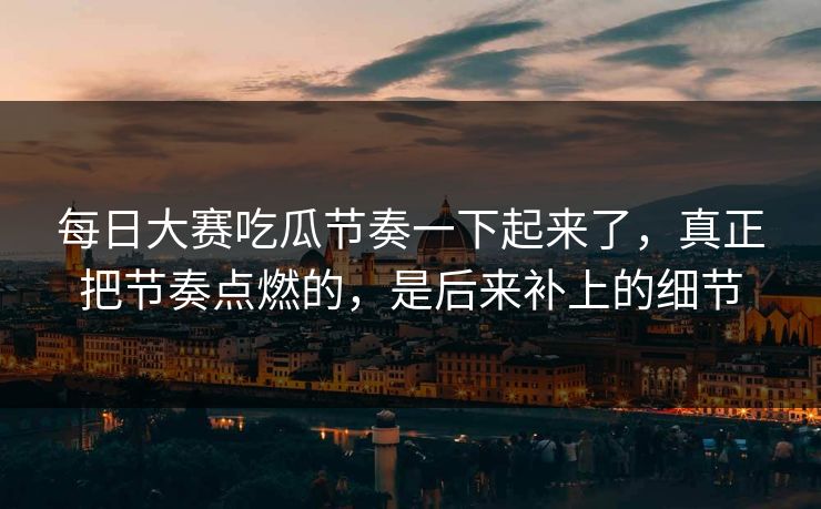 每日大赛吃瓜节奏一下起来了，真正把节奏点燃的，是后来补上的细节