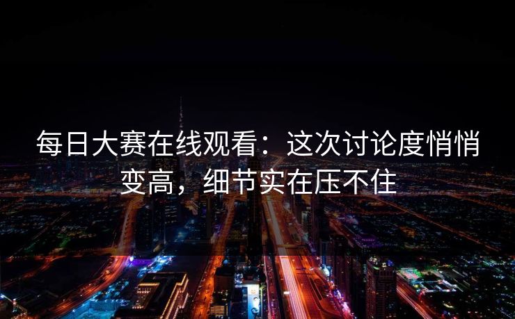 每日大赛在线观看：这次讨论度悄悄变高，细节实在压不住