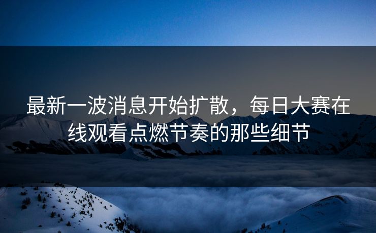 最新一波消息开始扩散，每日大赛在线观看点燃节奏的那些细节