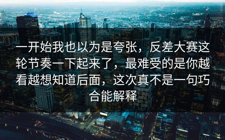 一开始我也以为是夸张，反差大赛这轮节奏一下起来了，最难受的是你越看越想知道后面，这次真不是一句巧合能解释