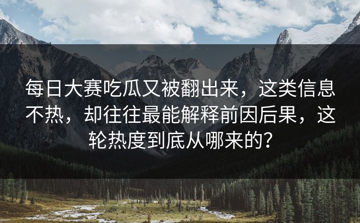 每日大赛吃瓜又被翻出来，这类信息不热，却往往最能解释前因后果，这轮热度到底从哪来的？