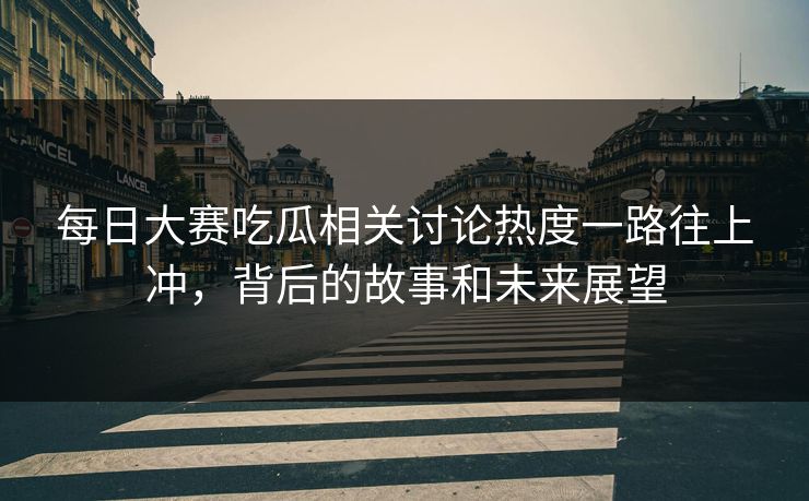 每日大赛吃瓜相关讨论热度一路往上冲，背后的故事和未来展望