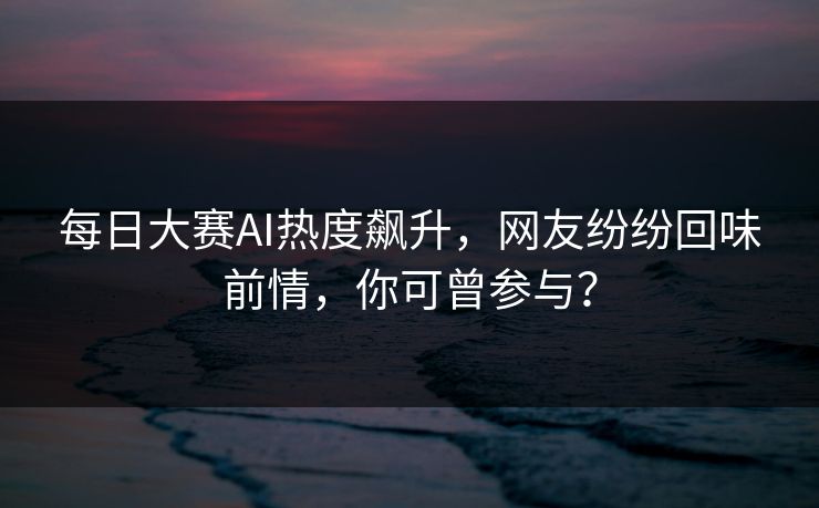 每日大赛AI热度飙升，网友纷纷回味前情，你可曾参与？