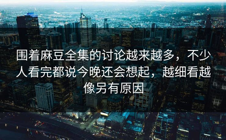 围着麻豆全集的讨论越来越多，不少人看完都说今晚还会想起，越细看越像另有原因