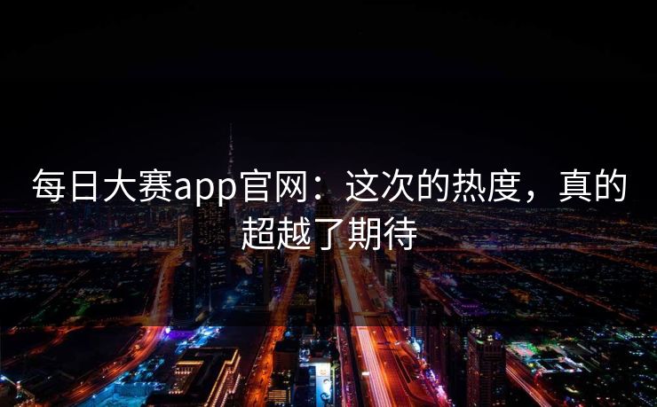每日大赛app官网：这次的热度，真的超越了期待