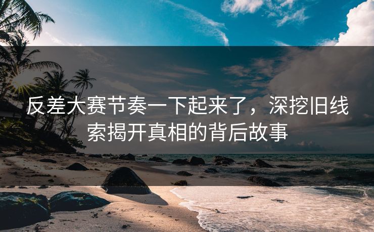 反差大赛节奏一下起来了，深挖旧线索揭开真相的背后故事