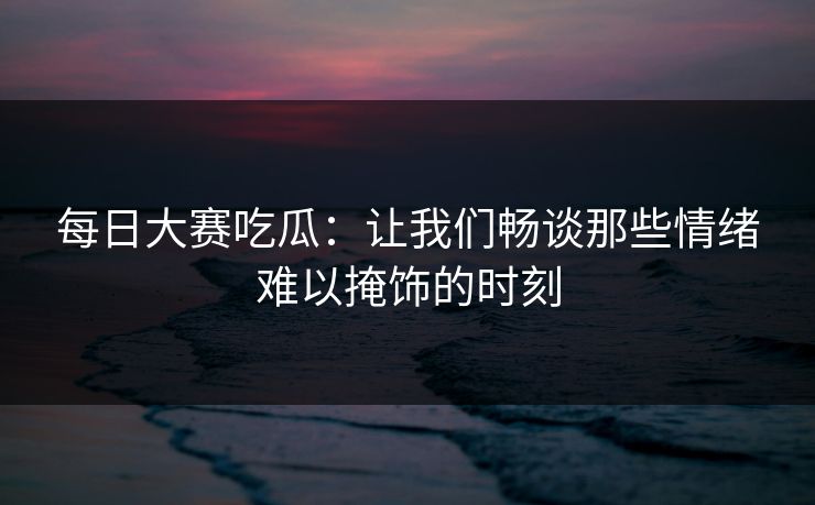 每日大赛吃瓜：让我们畅谈那些情绪难以掩饰的时刻