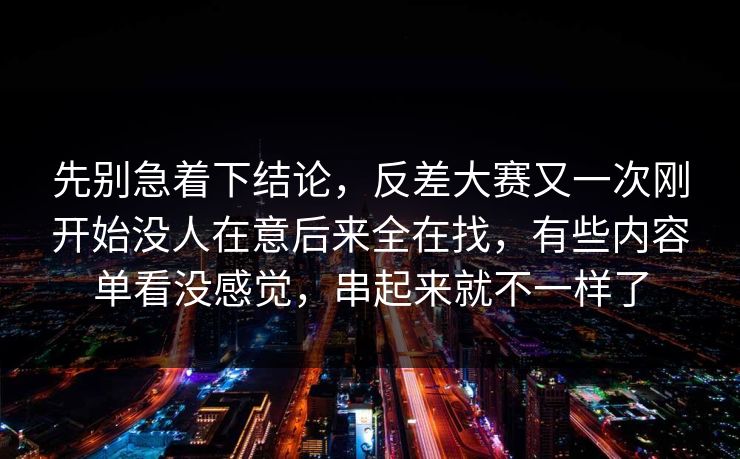 先别急着下结论，反差大赛又一次刚开始没人在意后来全在找，有些内容单看没感觉，串起来就不一样了
