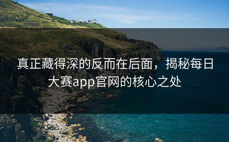 真正藏得深的反而在后面,揭秘每日大赛app官网的核心之处 真正藏得深的反而在后面,揭秘每日大赛app官网的核心之处
