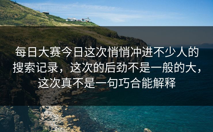 每日大赛今日这次悄悄冲进不少人的搜索记录，这次的后劲不是一般的大，这次真不是一句巧合能解释